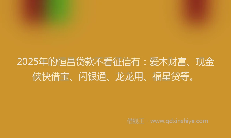 2025年的恒昌贷款不看征信有：爱木财富、现金侠快借宝、闪银通、龙龙用、福星贷等。