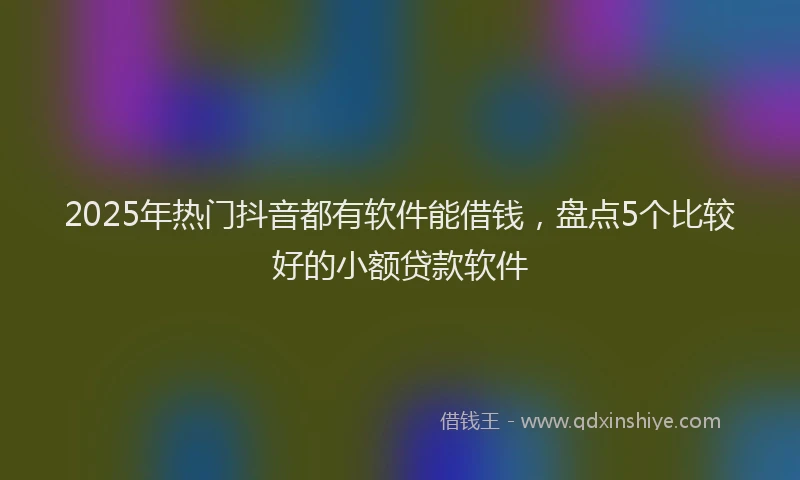 2025年热门抖音都有软件能借钱，盘点5个比较好的小额贷款软件