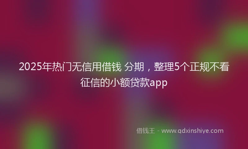 2025年热门无信用借钱 分期，整理5个正规不看征信的小额贷款app