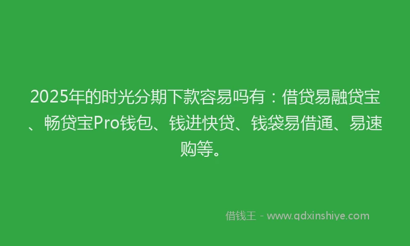 2025年的时光分期下款容易吗有：借贷易融贷宝、畅贷宝Pro钱包、钱进快贷、钱袋易借通、易速购等。