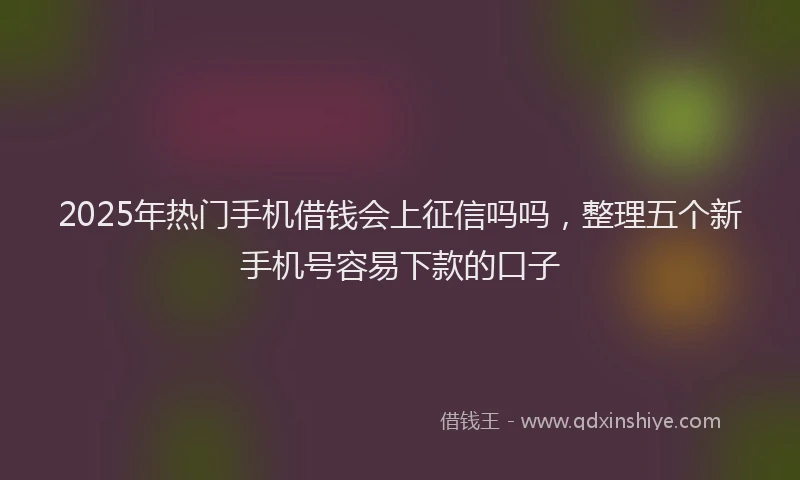 2025年热门手机借钱会上征信吗吗，整理五个新手机号容易下款的口子