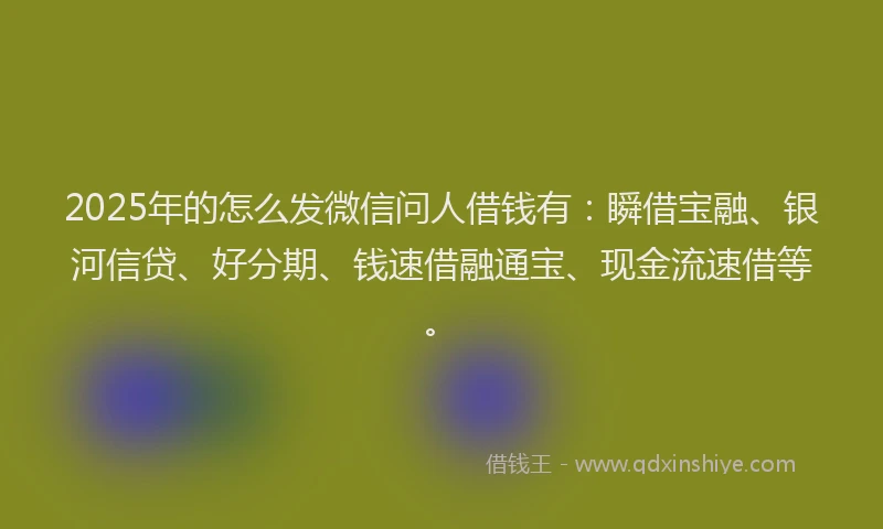 2025年的怎么发微信问人借钱有：瞬借宝融、银河信贷、好分期、钱速借融通宝、现金流速借等。