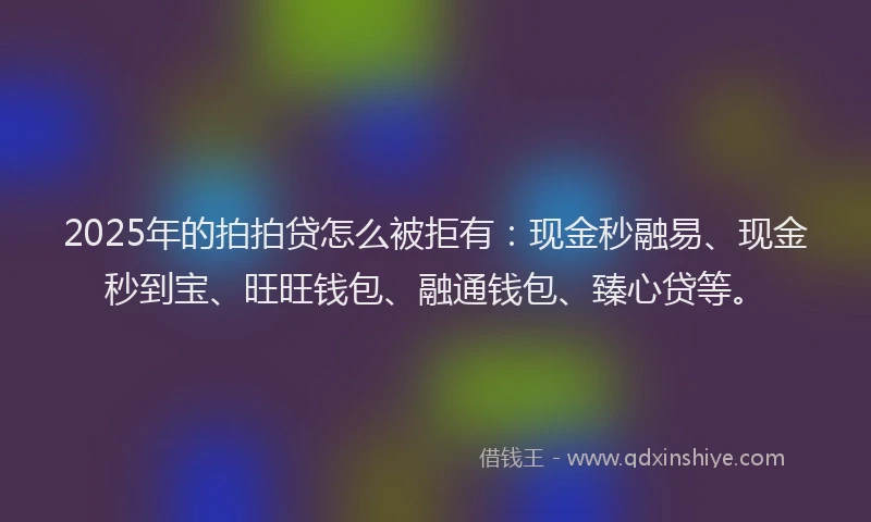 2025年的拍拍贷怎么被拒有：现金秒融易、现金秒到宝、旺旺钱包、融通钱包、臻心贷等。