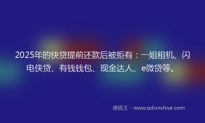 2025年的快贷提前还款后被拒有：一姐租机、闪电侠贷、有钱钱包、现金达人、e微贷等。