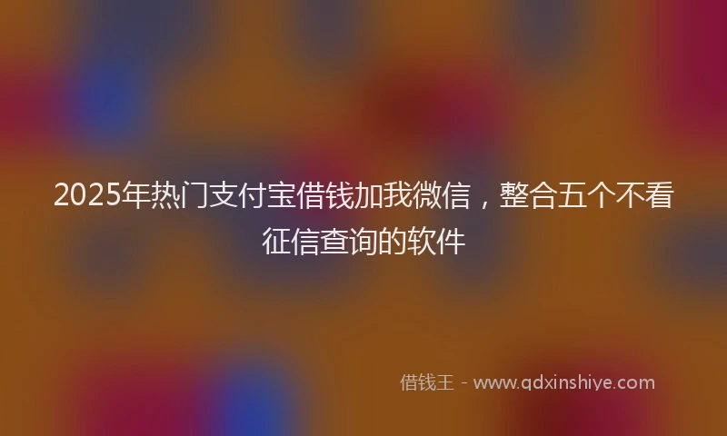 2025年热门支付宝借钱加我微信，整合五个不看征信查询的软件