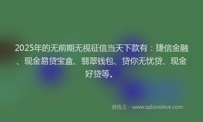 2025年的无前期无视征信当天下款有：捷信金融、现金易贷宝盒、翡翠钱包、贷你无忧贷、现金好贷等。