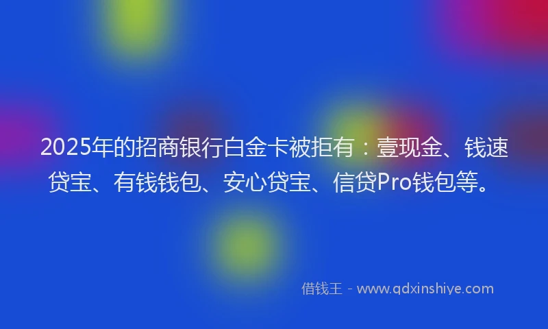 2025年的招商银行白金卡被拒有：壹现金、钱速贷宝、有钱钱包、安心贷宝、信贷Pro钱包等。