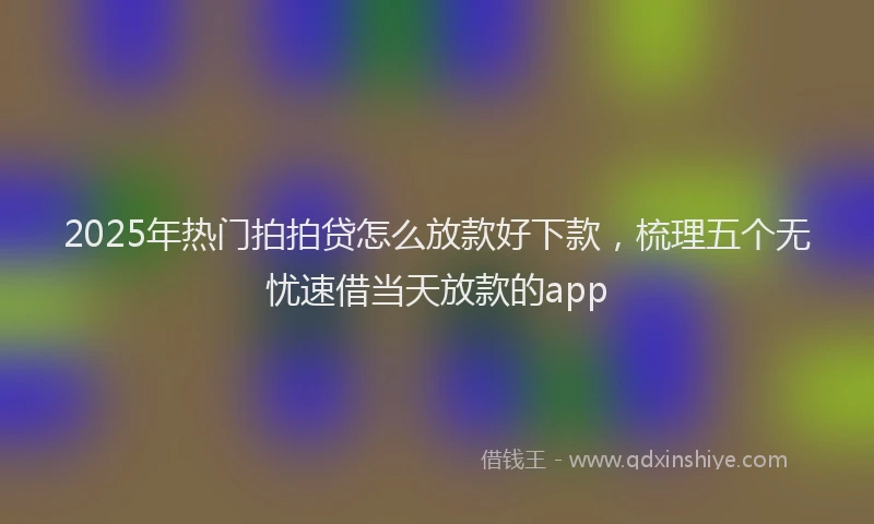2025年热门拍拍贷怎么放款好下款，梳理五个无忧速借当天放款的app