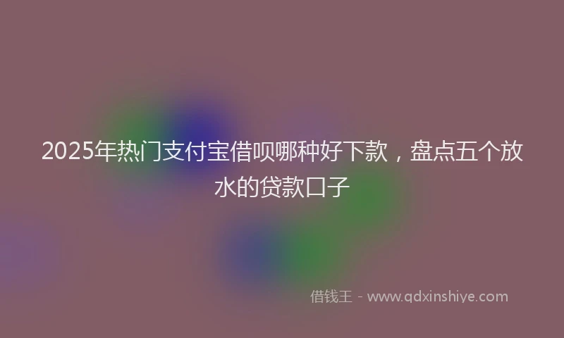 2025年热门支付宝借呗哪种好下款，盘点五个放水的贷款口子