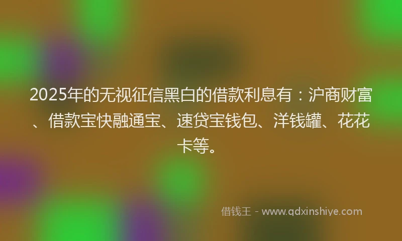 2025年的无视征信黑白的借款利息有：沪商财富、借款宝快融通宝、速贷宝钱包、洋钱罐、花花卡等。