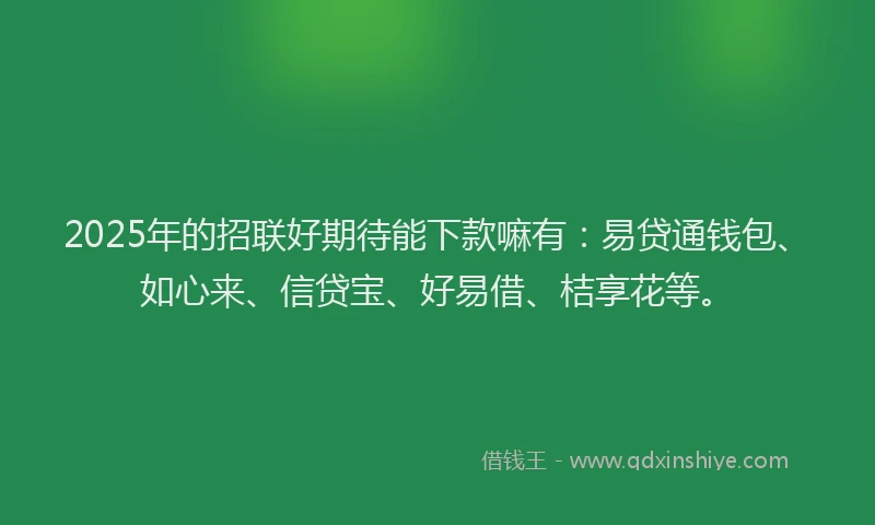 2025年的招联好期待能下款嘛有：易贷通钱包、如心来、信贷宝、好易借、桔享花等。