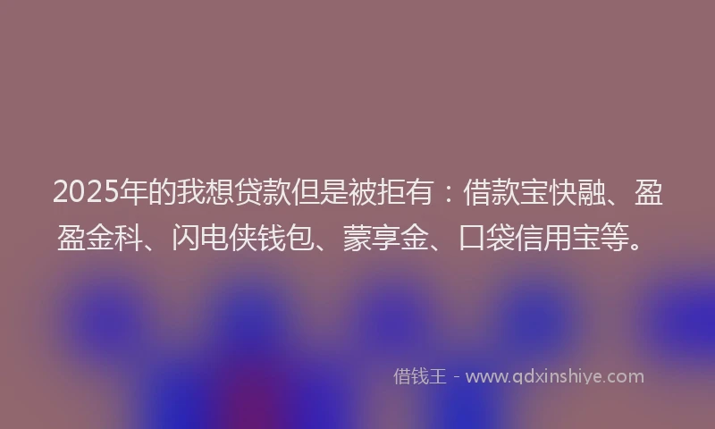 2025年的我想贷款但是被拒有：借款宝快融、盈盈金科、闪电侠钱包、蒙享金、口袋信用宝等。