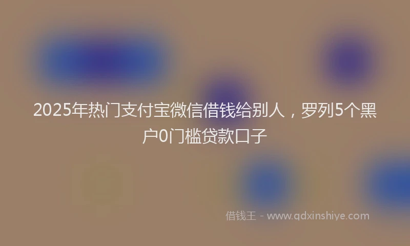 2025年热门支付宝微信借钱给别人，罗列5个黑户0门槛贷款口子
