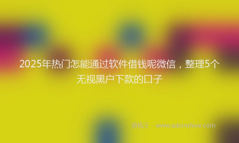 2025年热门怎能通过软件借钱呢微信，整理5个无视黑户下款的口子