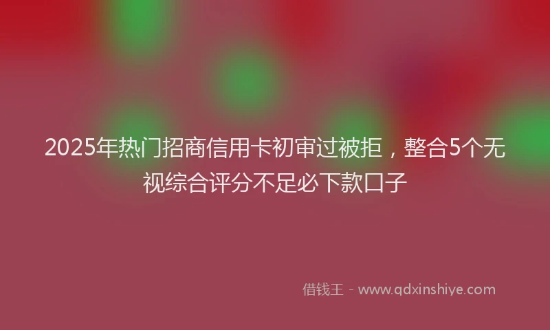 2025年热门招商信用卡初审过被拒，整合5个无视综合评分不足必下款口子