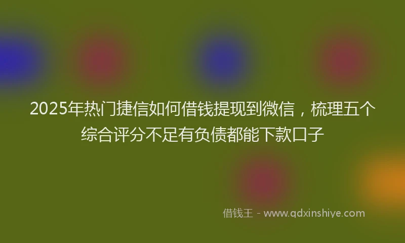 2025年热门捷信如何借钱提现到微信，梳理五个综合评分不足有负债都能下款口子