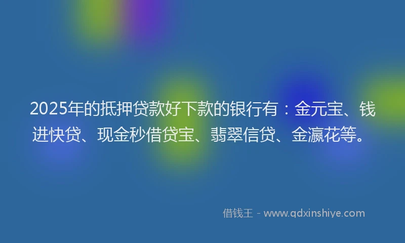 2025年的抵押贷款好下款的银行有：金元宝、钱进快贷、现金秒借贷宝、翡翠信贷、金瀛花等。