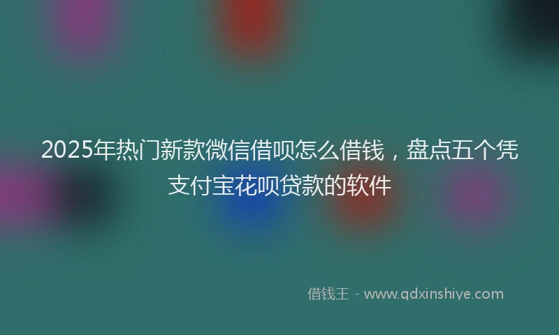 2025年热门新款微信借呗怎么借钱，盘点五个凭支付宝花呗贷款的软件