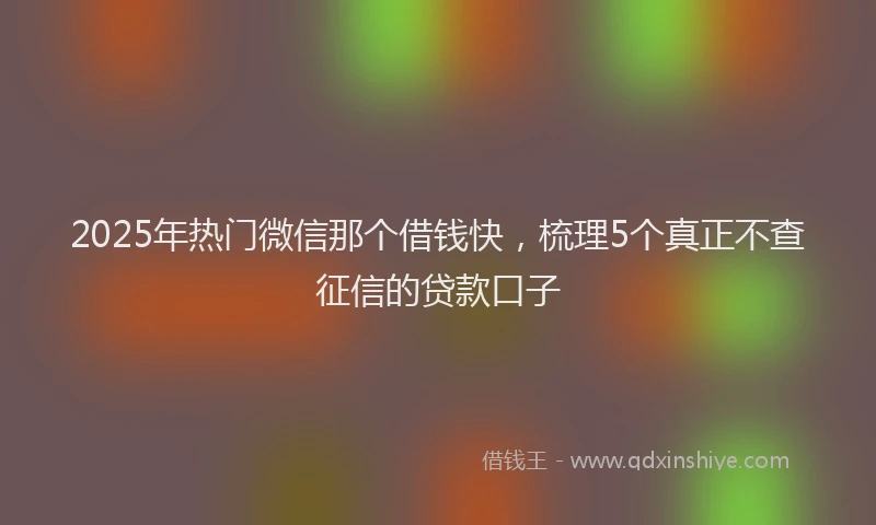 2025年热门微信那个借钱快，梳理5个真正不查征信的贷款口子