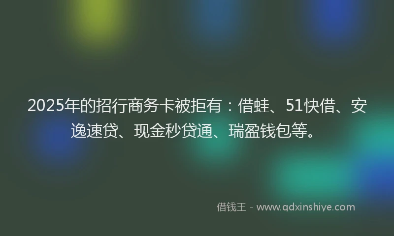 2025年的招行商务卡被拒有：借蛙、51快借、安逸速贷、现金秒贷通、瑞盈钱包等。