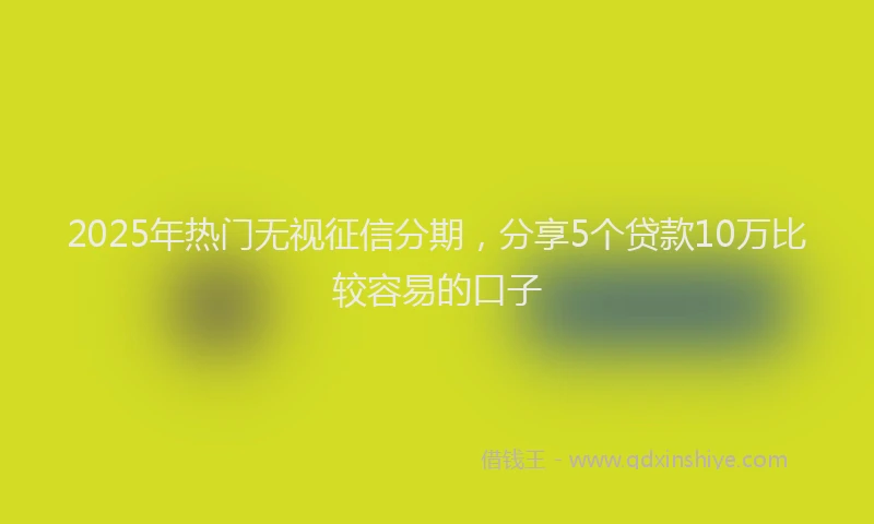 2025年热门无视征信分期，分享5个贷款10万比较容易的口子