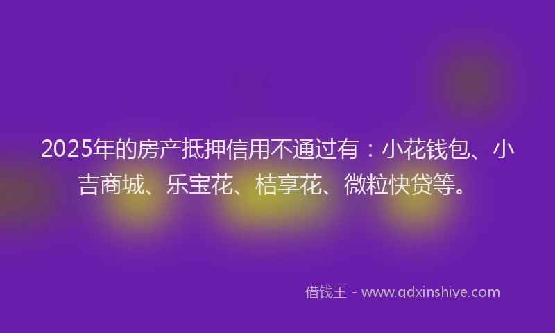 2025年的房产抵押信用不通过有：小花钱包、小吉商城、乐宝花、桔享花、微粒快贷等。