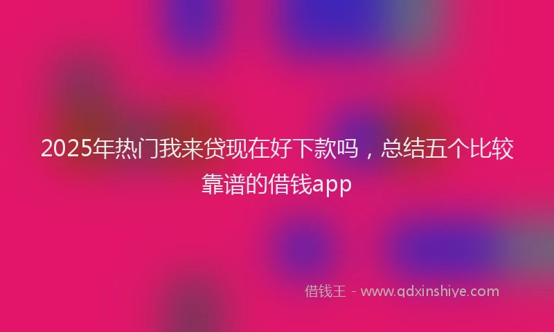 2025年热门我来贷现在好下款吗，总结五个比较靠谱的借钱app