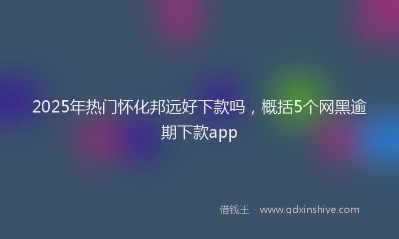 2025年热门怀化邦远好下款吗，概括5个网黑逾期下款app