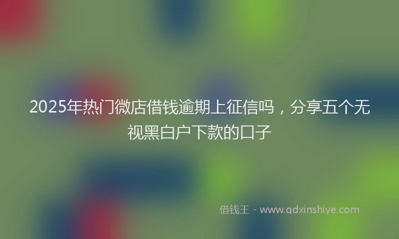 2025年热门微店借钱逾期上征信吗，分享五个无视黑白户下款的口子