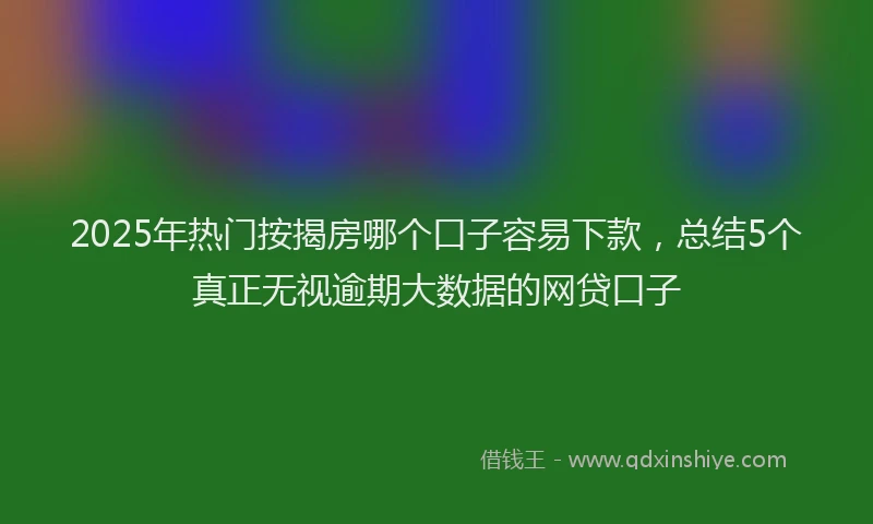 2025年热门按揭房哪个口子容易下款，总结5个真正无视逾期大数据的网贷口子