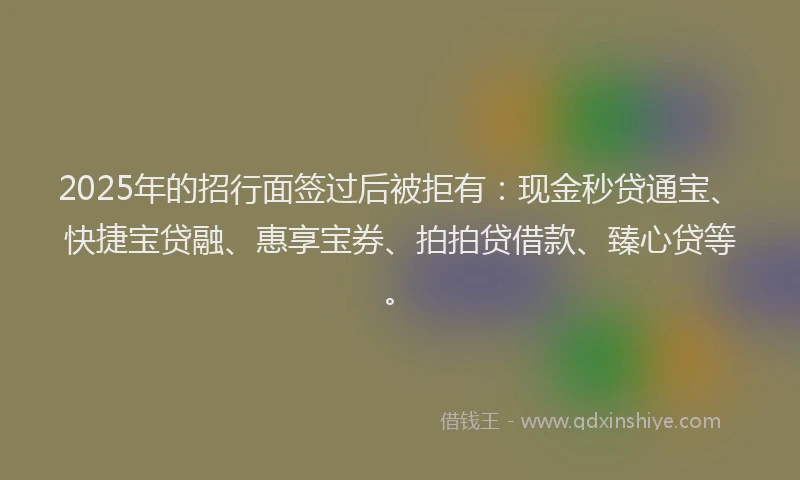 2025年的招行面签过后被拒有：现金秒贷通宝、快捷宝贷融、惠享宝券、拍拍贷借款、臻心贷等。