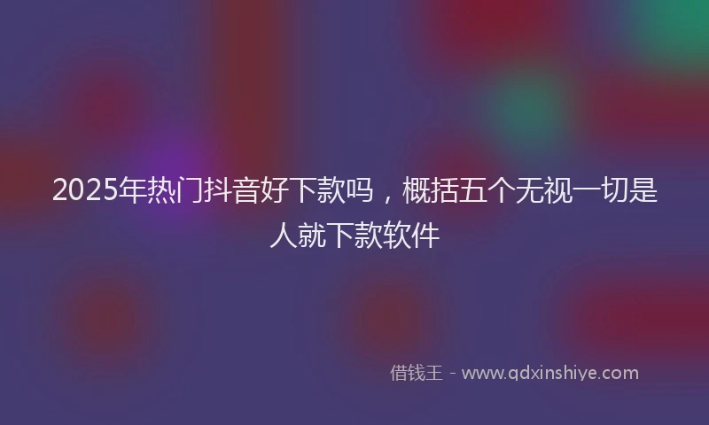 2025年热门抖音好下款吗，概括五个无视一切是人就下款软件