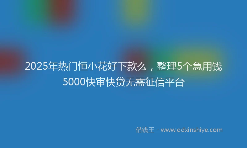2025年热门恒小花好下款么，整理5个急用钱5000快审快贷无需征信平台