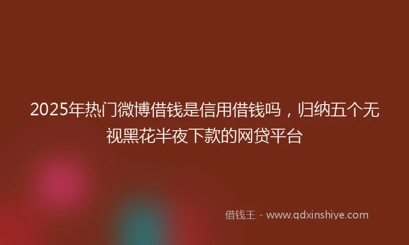 2025年热门微博借钱是信用借钱吗，归纳五个无视黑花半夜下款的网贷平台