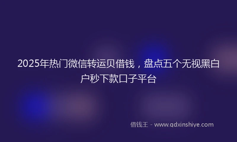 2025年热门微信转运贝借钱，盘点五个无视黑白户秒下款口子平台