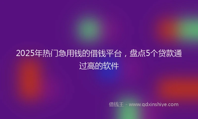 2025年热门急用钱的借钱平台，盘点5个贷款通过高的软件