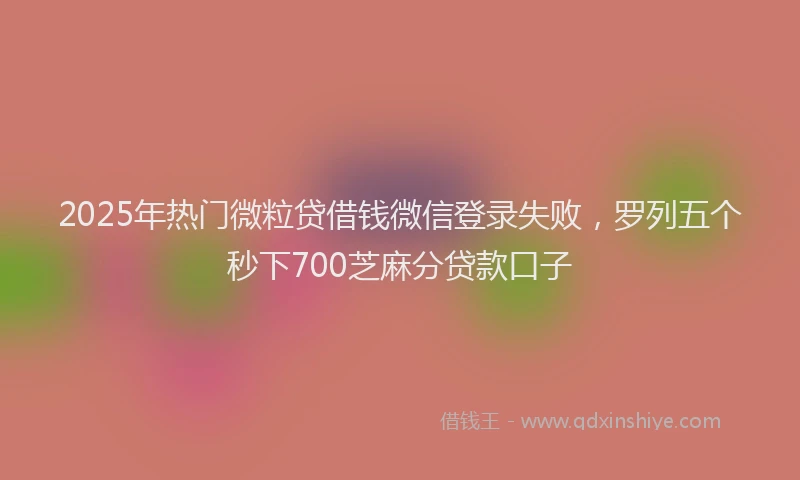 2025年热门微粒贷借钱微信登录失败，罗列五个秒下700芝麻分贷款口子