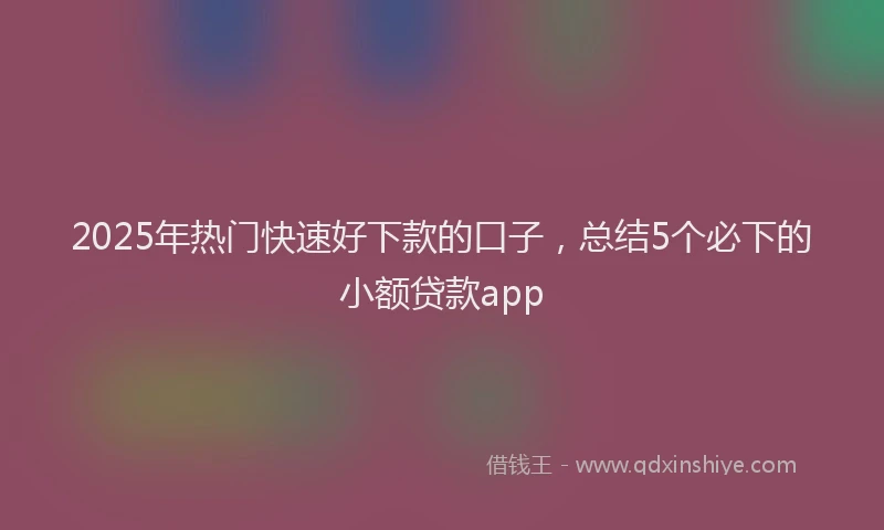 2025年热门快速好下款的口子，总结5个必下的小额贷款app