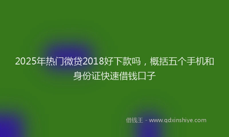 2025年热门微贷2018好下款吗，概括五个手机和身份证快速借钱口子