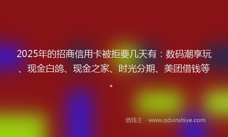 2025年的招商信用卡被拒要几天有：数码潮享玩、现金白鸽、现金之家、时光分期、美团借钱等。