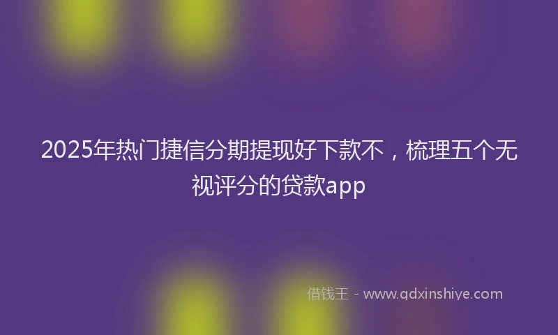 2025年热门捷信分期提现好下款不，梳理五个无视评分的贷款app