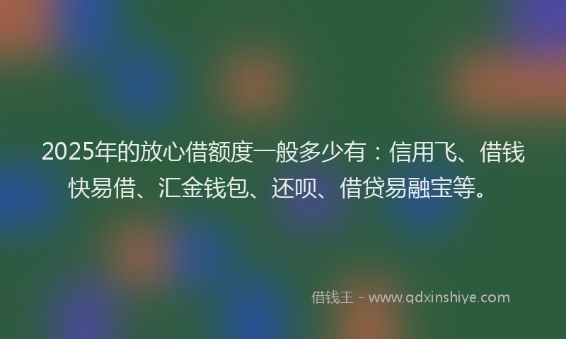 2025年的放心借额度一般多少有：信用飞、借钱快易借、汇金钱包、还呗、借贷易融宝等。