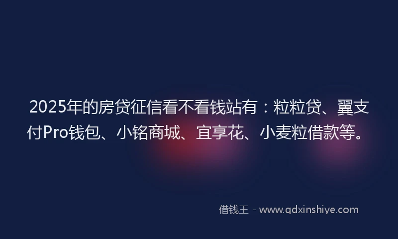 2025年的房贷征信看不看钱站有：粒粒贷、翼支付Pro钱包、小铭商城、宜享花、小麦粒借款等。