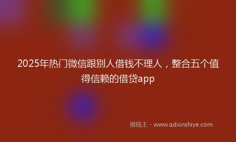 2025年热门微信跟别人借钱不理人，整合五个值得信赖的借贷app