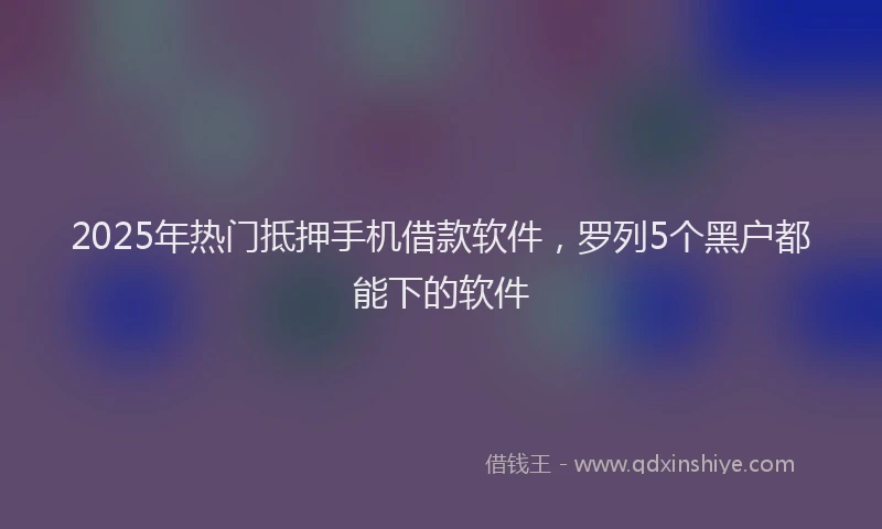 2025年热门抵押手机借款软件，罗列5个黑户都能下的软件