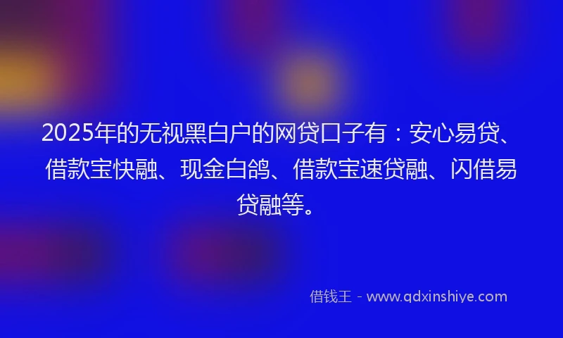 2025年的无视黑白户的网贷口子有：安心易贷、借款宝快融、现金白鸽、借款宝速贷融、闪借易贷融等。