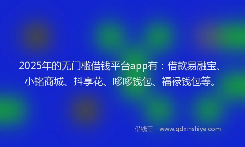 2025年的无门槛借钱平台app有：借款易融宝、小铭商城、抖享花、哆哆钱包、福禄钱包等。