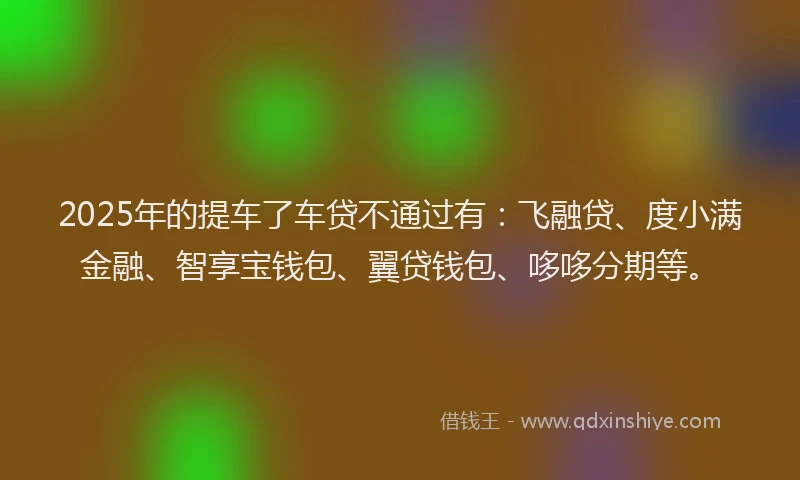 2025年的提车了车贷不通过有：飞融贷、度小满金融、智享宝钱包、翼贷钱包、哆哆分期等。
