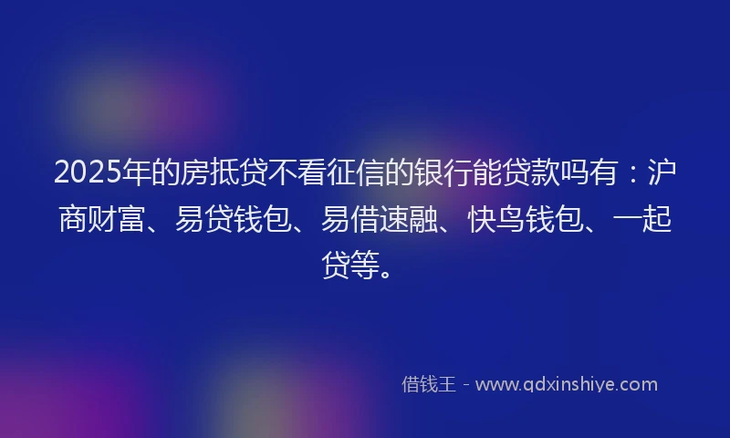 2025年的房抵贷不看征信的银行能贷款吗有：沪商财富、易贷钱包、易借速融、快鸟钱包、一起贷等。