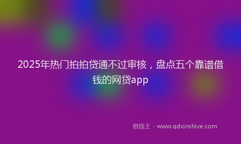 2025年热门拍拍贷通不过审核，盘点五个靠谱借钱的网贷app